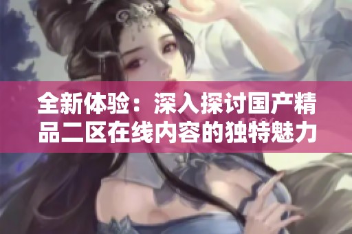 全新体验：深入探讨国产精品二区在线内容的独特魅力与选择