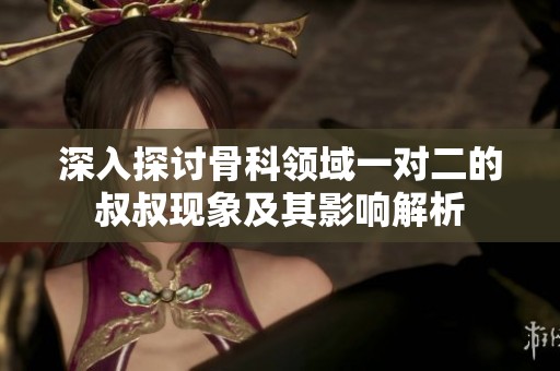 深入探讨骨科领域一对二的叔叔现象及其影响解析