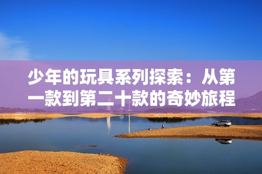 少年的玩具系列探索：从第一款到第二十款的奇妙旅程