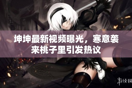 坤坤最新视频曝光，寒意袭来桃子里引发热议