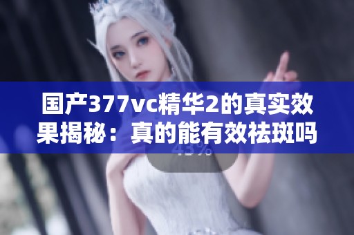 国产377vc精华2的真实效果揭秘：真的能有效祛斑吗