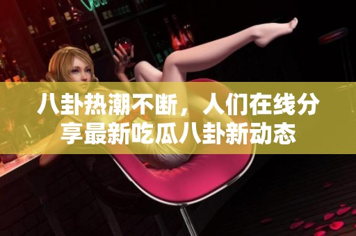八卦热潮不断，人们在线分享最新吃瓜八卦新动态