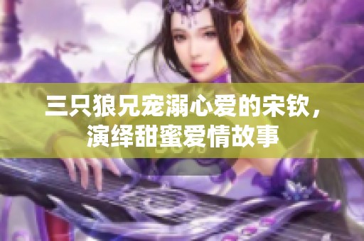 三只狼兄宠溺心爱的宋钦，演绎甜蜜爱情故事