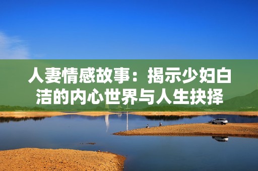 人妻情感故事：揭示少妇白洁的内心世界与人生抉择