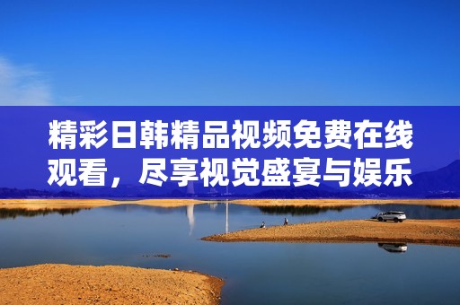 精彩日韩精品视频免费在线观看，尽享视觉盛宴与娱乐乐趣