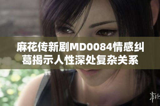 麻花传新剧MD0084情感纠葛揭示人性深处复杂关系