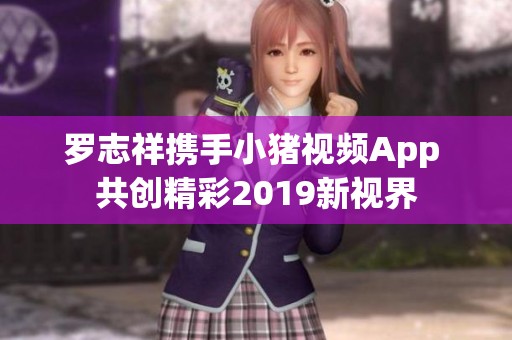 罗志祥携手小猪视频App 共创精彩2019新视界