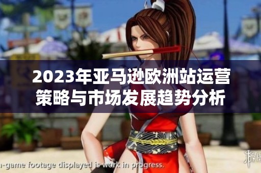 2023年亚马逊欧洲站运营策略与市场发展趋势分析