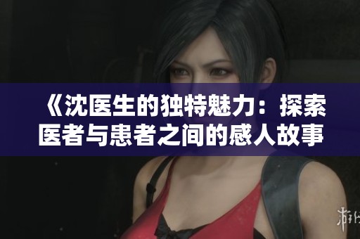 《沈医生的独特魅力：探索医者与患者之间的感人故事》
