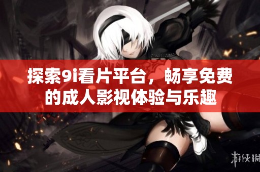 探索9i看片平台，畅享免费的成人影视体验与乐趣