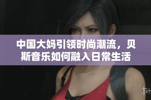 中国大妈引领时尚潮流，贝斯音乐如何融入日常生活