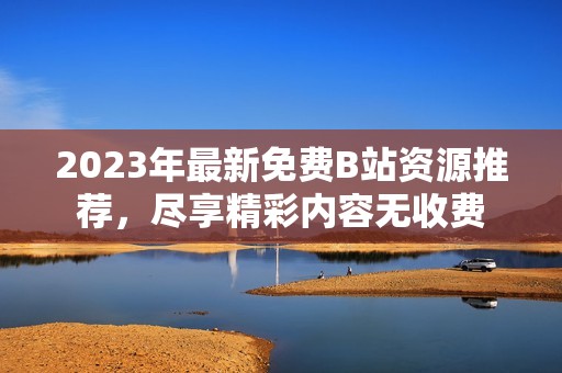 2023年最新免费B站资源推荐，尽享精彩内容无收费