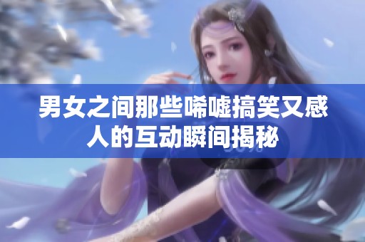 男女之间那些唏嘘搞笑又感人的互动瞬间揭秘