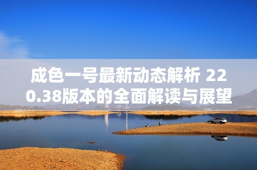 成色一号最新动态解析 220.38版本的全面解读与展望