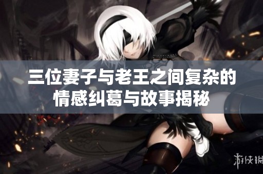 三位妻子与老王之间复杂的情感纠葛与故事揭秘