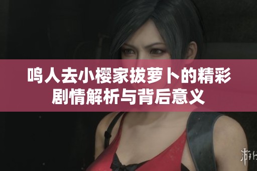 鸣人去小樱家拔萝卜的精彩剧情解析与背后意义