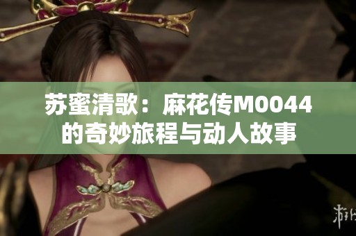 苏蜜清歌：麻花传M0044的奇妙旅程与动人故事
