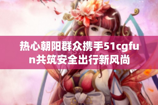 热心朝阳群众携手51cgfun共筑安全出行新风尚