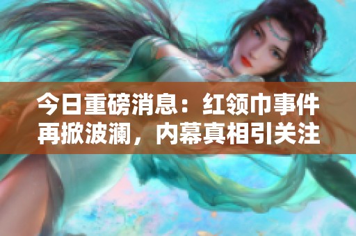 今日重磅消息：红领巾事件再掀波澜，内幕真相引关注