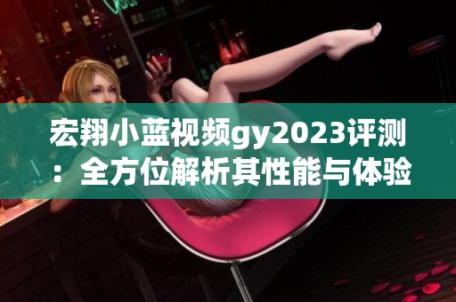 宏翔小蓝视频gy2023评测：全方位解析其性能与体验