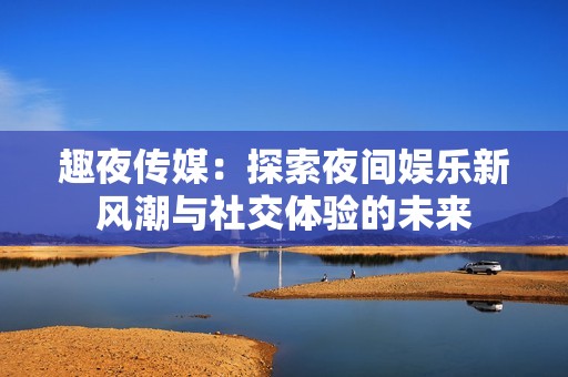 趣夜传媒：探索夜间娱乐新风潮与社交体验的未来