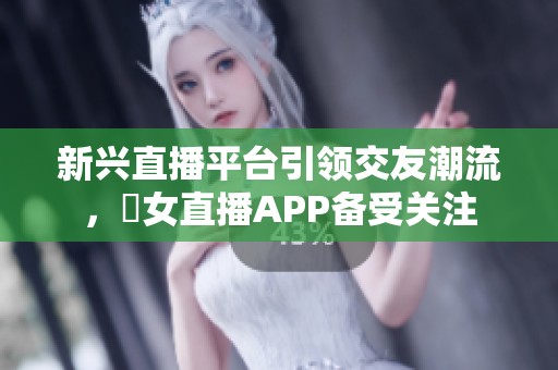 新兴直播平台引领交友潮流，祼女直播APP备受关注