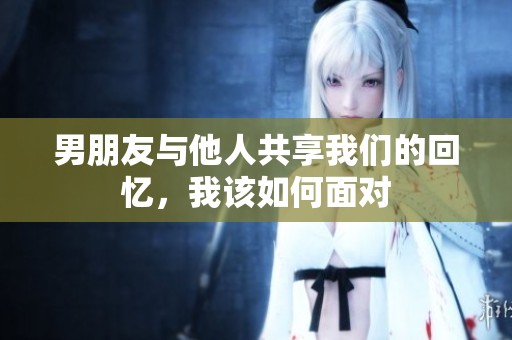男朋友与他人共享我们的回忆，我该如何面对