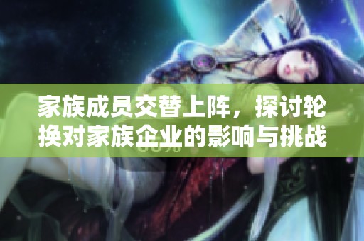 家族成员交替上阵，探讨轮换对家族企业的影响与挑战