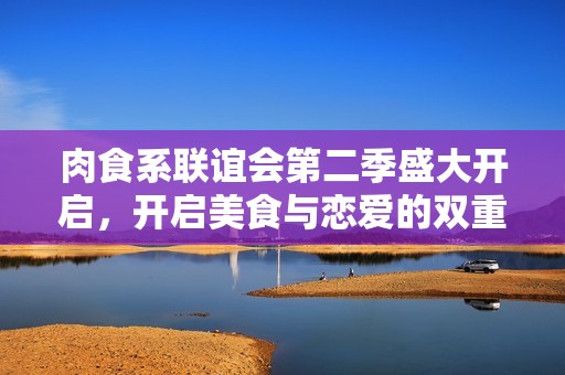 肉食系联谊会第二季盛大开启，开启美食与恋爱的双重盛宴