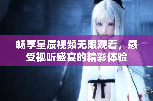 畅享星辰视频无限观看，感受视听盛宴的精彩体验