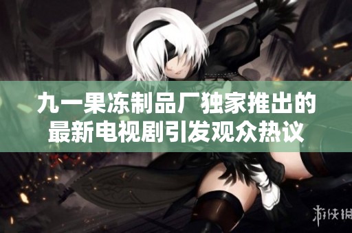 九一果冻制品厂独家推出的最新电视剧引发观众热议
