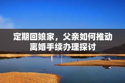 定期回娘家，父亲如何推动离婚手续办理探讨