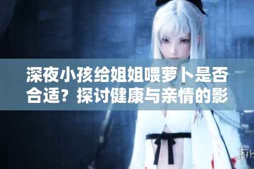 深夜小孩给姐姐喂萝卜是否合适？探讨健康与亲情的影响