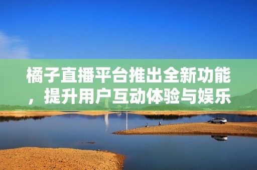 橘子直播平台推出全新功能，提升用户互动体验与娱乐性