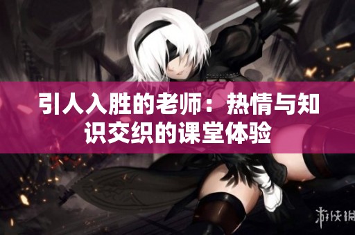 引人入胜的老师：热情与知识交织的课堂体验