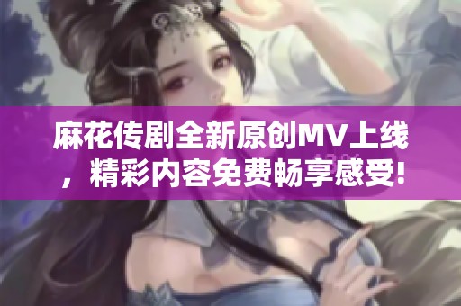 麻花传剧全新原创MV上线，精彩内容免费畅享感受!