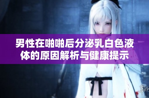 男性在啪啪后分泌乳白色液体的原因解析与健康提示