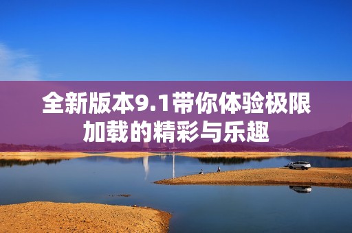 全新版本9.1带你体验极限加载的精彩与乐趣