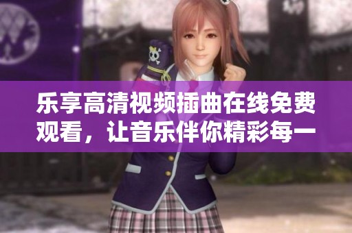 乐享高清视频插曲在线免费观看，让音乐伴你精彩每一天