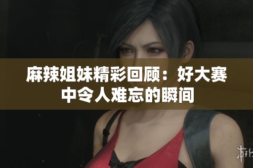 麻辣姐妹精彩回顾：好大赛中令人难忘的瞬间