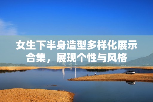 女生下半身造型多样化展示合集，展现个性与风格