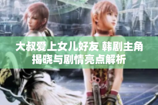 大叔爱上女儿好友 韩剧主角揭晓与剧情亮点解析