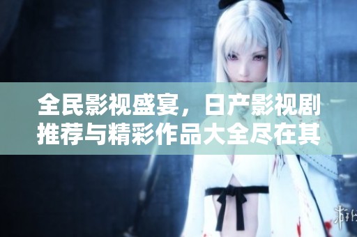 全民影视盛宴，日产影视剧推荐与精彩作品大全尽在其中