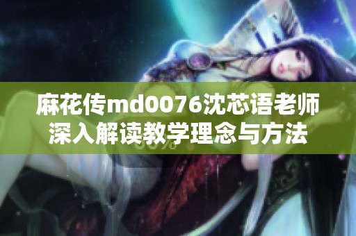 麻花传md0076沈芯语老师深入解读教学理念与方法