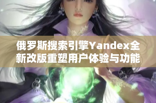 俄罗斯搜索引擎Yandex全新改版重塑用户体验与功能