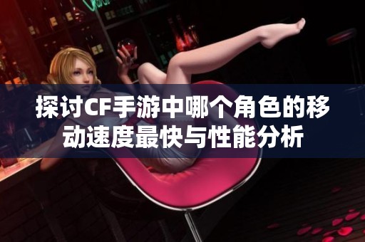 探讨CF手游中哪个角色的移动速度最快与性能分析