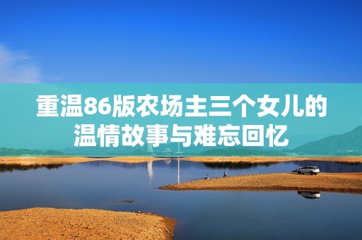 重温86版农场主三个女儿的温情故事与难忘回忆