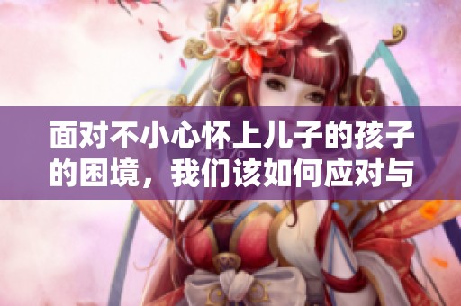 面对不小心怀上儿子的孩子的困境，我们该如何应对与选择