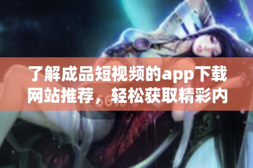 了解成品短视频的app下载网站推荐，轻松获取精彩内容