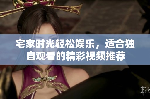 宅家时光轻松娱乐，适合独自观看的精彩视频推荐